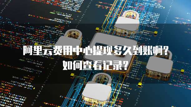 阿里云费用中心提现多久到账啊?如何查看记录?