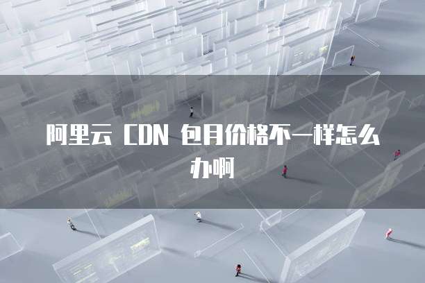 阿里云 CDN 包月价格不一样怎么办啊