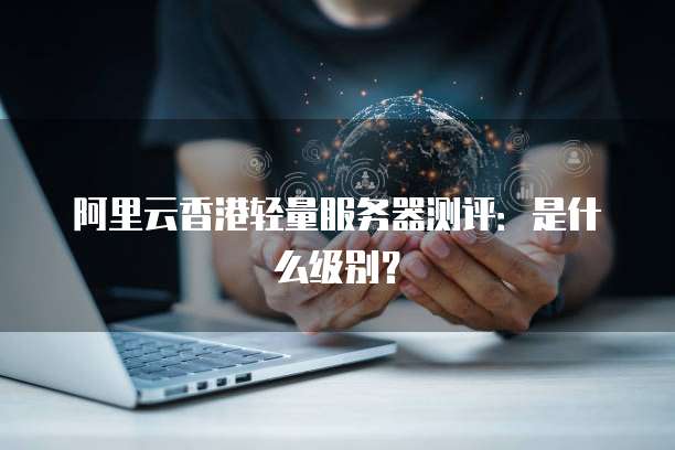 阿里云香港轻量服务器测评:是什么级别?