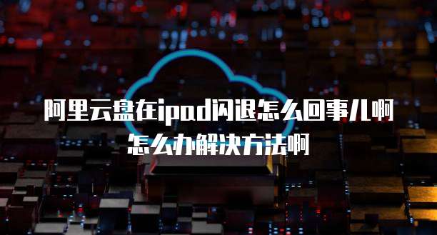 阿里云盘在ipad闪退怎么回事儿啊怎么办解决方法啊