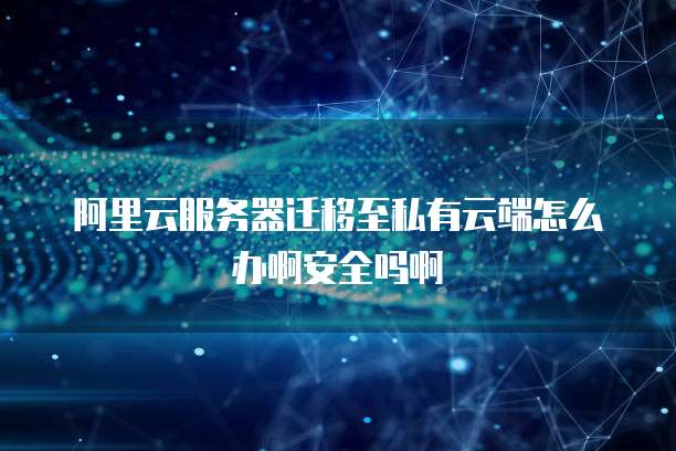 阿里云服务器迁移至私有云端怎么办啊安全吗啊