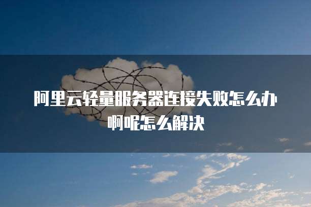 阿里云轻量服务器连接失败怎么办啊呢怎么解决
