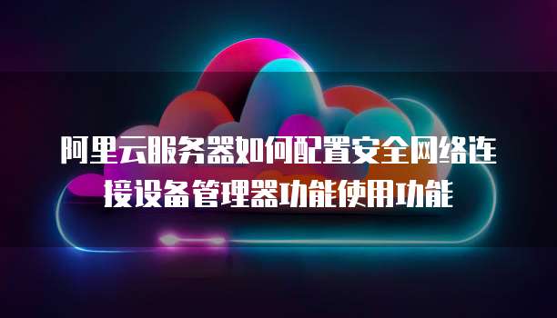 阿里云服务器如何配置安全网络连接设备管理器功能使用功能