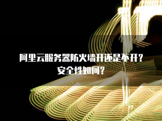阿里云服务器防火墙开还是不开?安全性如何?