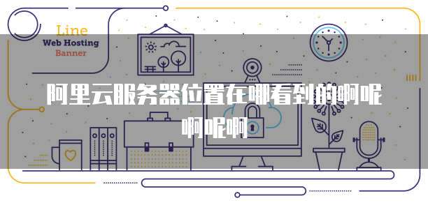 阿里云服务器位置在哪看到的啊呢啊呢啊