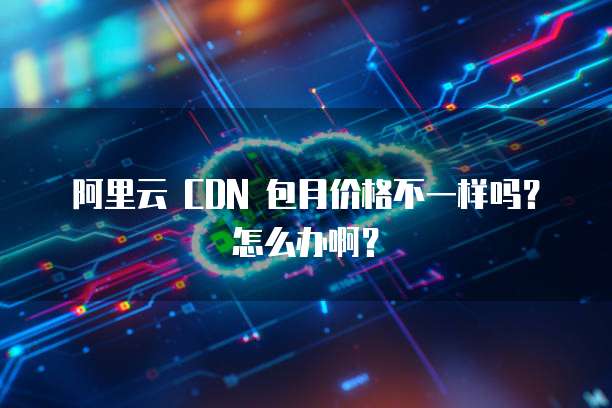 阿里云 CDN 包月价格不一样吗?怎么办啊?