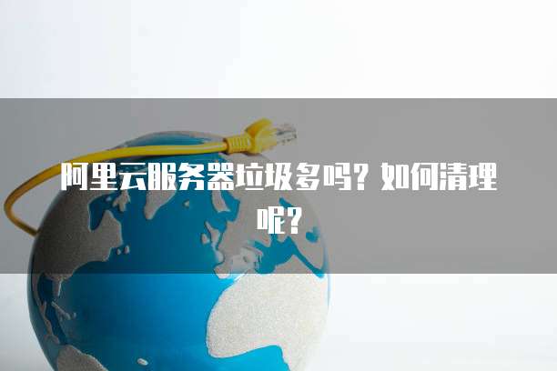阿里云服务器垃圾多吗？如何清理呢？