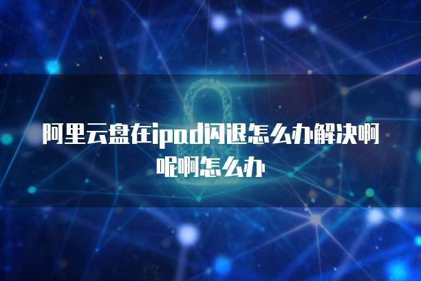 阿里云盘在ipad闪退怎么办解决啊呢啊怎么办