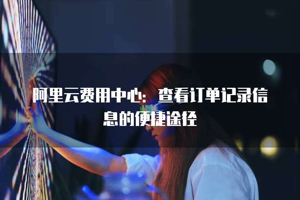 阿里云费用中心:查看订单记录信息的便捷途径