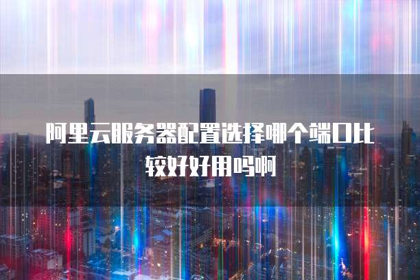阿里云服务器配置选择哪个端口比较好好用吗啊
