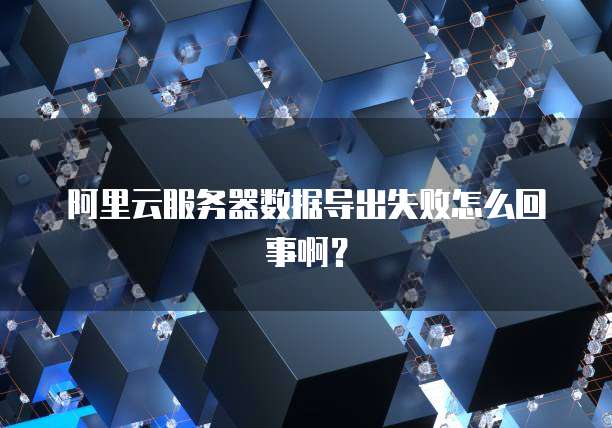 阿里云服务器数据导出失败怎么回事啊？