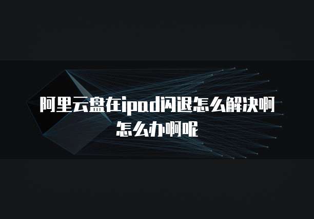 阿里云盘在ipad闪退怎么解决啊怎么办啊呢