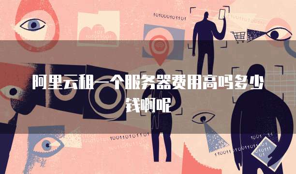 阿里云租一个服务器费用高吗多少钱啊呢