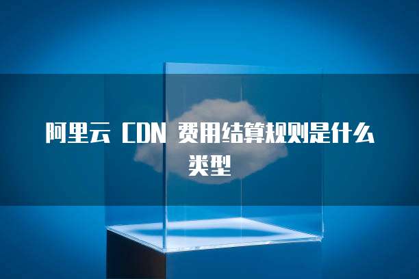 阿里云 CDN 费用结算规则是什么类型