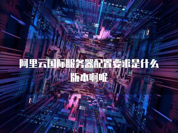 阿里云国际服务器配置要求是什么版本啊呢