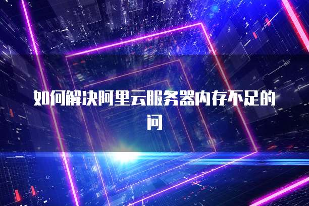 如何解决阿里云服务器内存不足的问