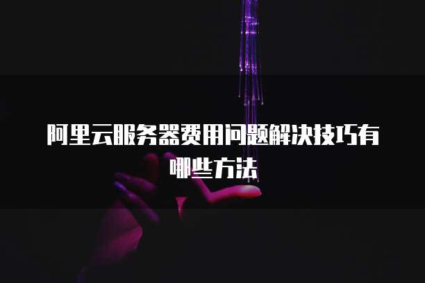 阿里云服务器费用问题解决技巧有哪些方法