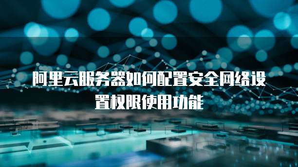 阿里云服务器如何配置安全网络设置权限使用功能