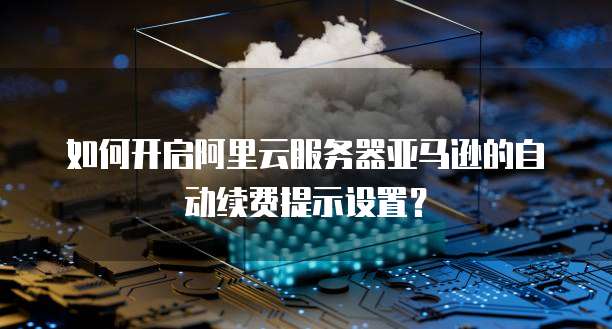 如何开启阿里云服务器亚马逊的自动续费提示设置?