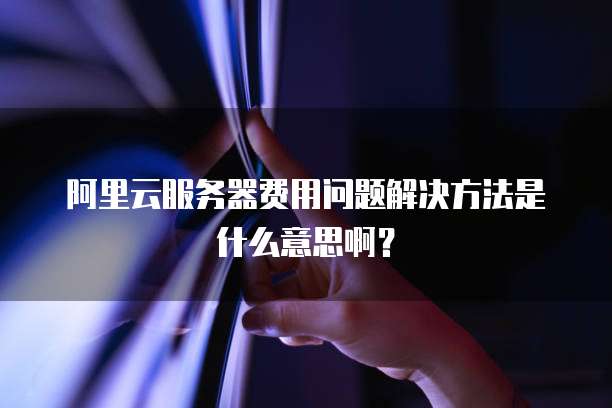 阿里云服务器费用问题解决方法是什么意思啊?