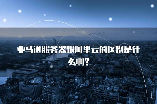 亚马逊服务器跟阿里云的区别是什么啊？