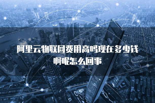 阿里云物联网费用高吗现在多少钱啊呢怎么回事