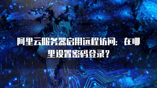 阿里云服务器启用远程访问:在哪里设置密码登录?