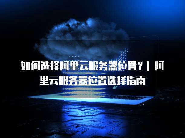 如何选择阿里云服务器位置?| 阿里云服务器位置选择指南