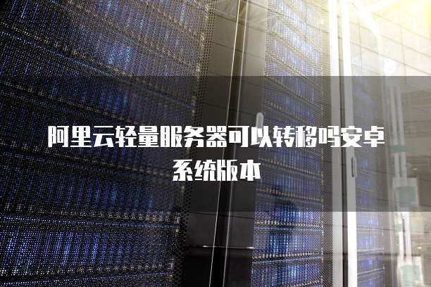 阿里云轻量服务器可以转移吗安卓系统版本