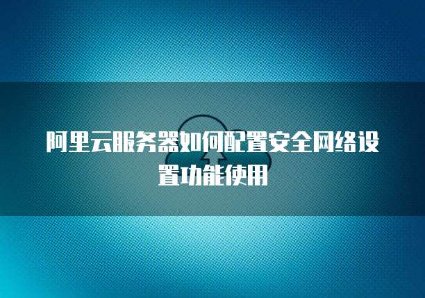 阿里云服务器如何配置安全网络设置功能使用