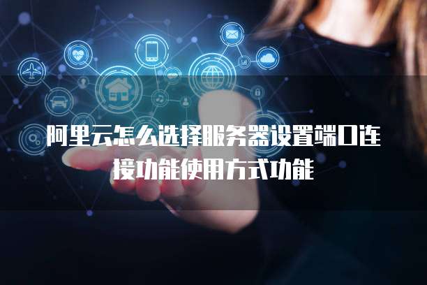 阿里云怎么选择服务器设置端口连接功能使用方式功能