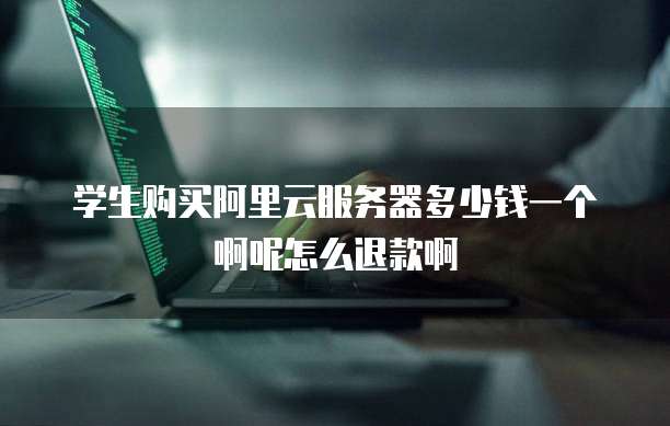 学生购买阿里云服务器多少钱一个啊呢怎么退款啊