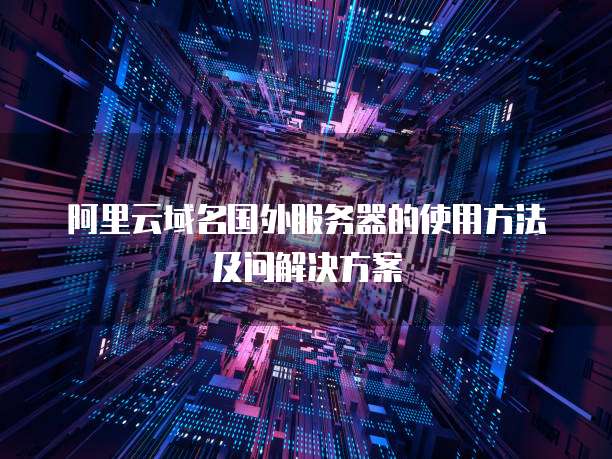 阿里云域名国外服务器的使用方法及问解决方案