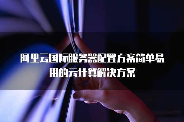 阿里云国际服务器配置方案简单易用的云计算解决方案