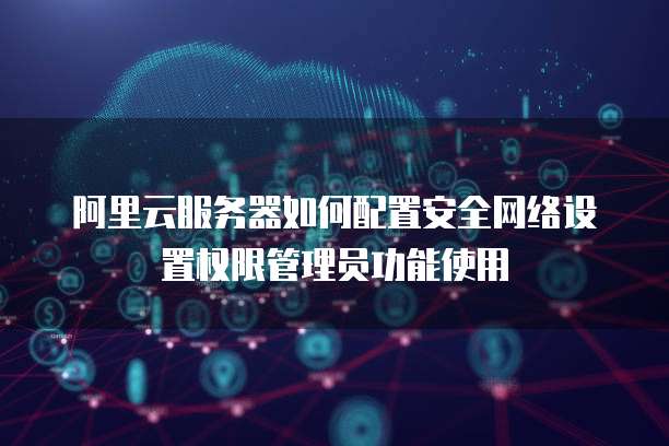 阿里云服务器如何配置安全网络设置权限管理员功能使用