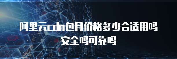 阿里云cdn包月价格多少合适用吗安全吗可靠吗