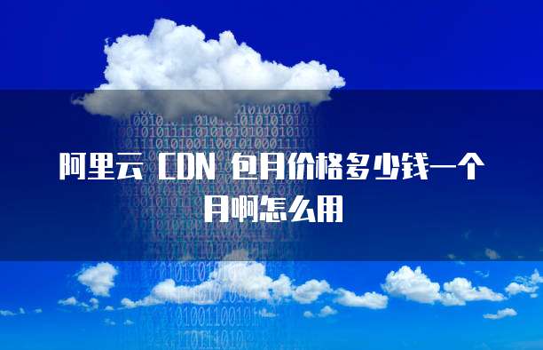 阿里云 CDN 包月价格多少钱一个月啊怎么用