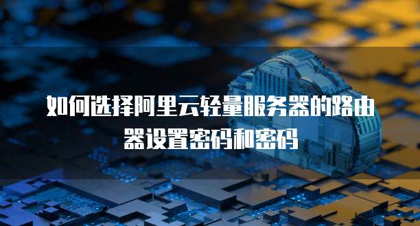 如何选择阿里云轻量服务器的路由器设置密码和密码