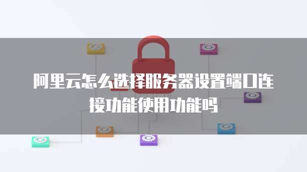 阿里云怎么选择服务器设置端口连接功能使用功能吗