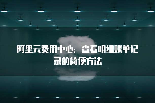阿里云费用中心：查看明细账单记录的简便方法