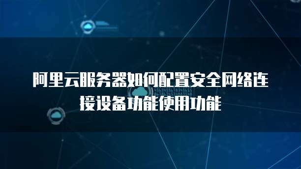 阿里云服务器如何配置安全网络连接设备功能使用功能