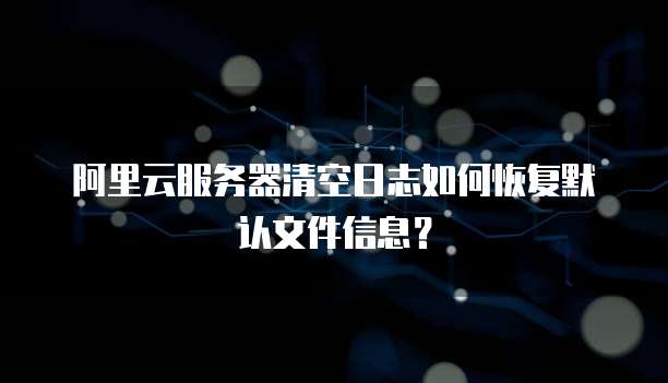 阿里云服务器清空日志如何恢复默认文件信息?