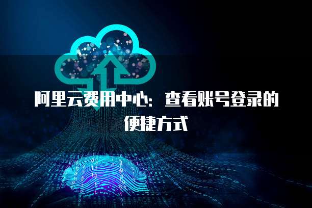 阿里云费用中心:查看账号登录的便捷方式