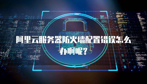 阿里云服务器防火墙配置错误怎么办啊呢?