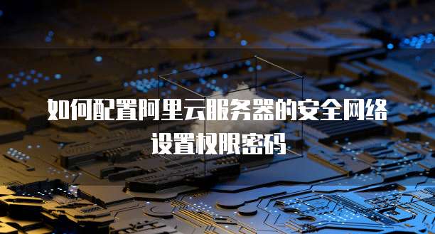 如何配置阿里云服务器的安全网络设置权限密码