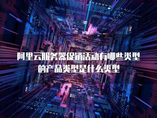 阿里云服务器促销活动有哪些类型的产品类型是什么类型
