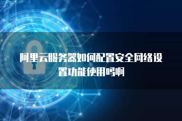 阿里云服务器如何配置安全网络设置功能使用吗啊