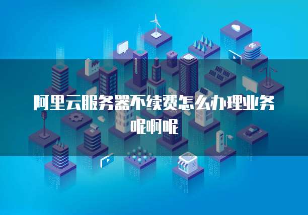 阿里云服务器不续费怎么办理业务呢啊呢
