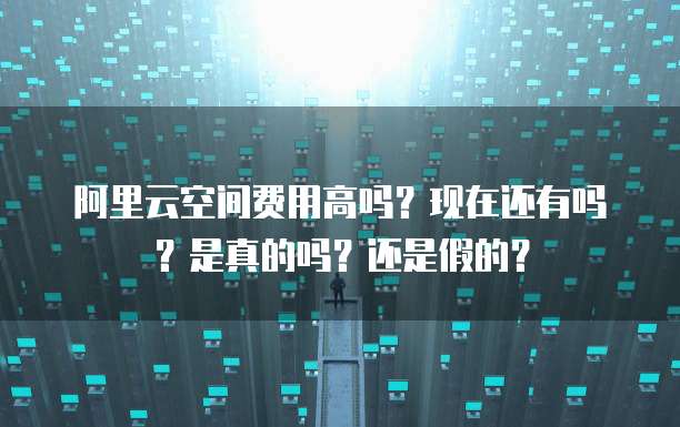 阿里云空间费用高吗?现在还有吗?是真的吗?还是假的?