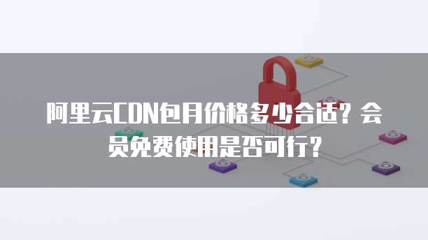 阿里云CDN包月价格多少合适?会员免费使用是否可行?